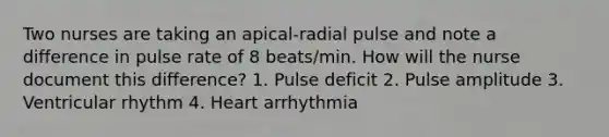 Two nurses are taking an apical-radial pulse and note a difference in pulse rate of 8 beats/min. How will the nurse document this difference? 1. Pulse deficit 2. Pulse amplitude 3. Ventricular rhythm 4. Heart arrhythmia