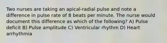 Two nurses are taking an apical-radial pulse and note a difference in pulse rate of 8 beats per minute. The nurse would document this difference as which of the following? A) Pulse deficit B) Pulse amplitude C) Ventricular rhythm D) Heart arrhythmia