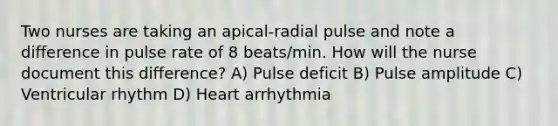 Two nurses are taking an apical-radial pulse and note a difference in pulse rate of 8 beats/min. How will the nurse document this difference? A) Pulse deficit B) Pulse amplitude C) Ventricular rhythm D) Heart arrhythmia