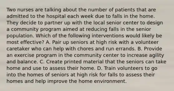 Two nurses are talking about the number of patients that are admitted to the hospital each week due to falls in the home. They decide to partner up with the local senior center to design a community program aimed at reducing falls in the senior population. Which of the following interventions would likely be most effective? A. Pair up seniors at high risk with a volunteer caretaker who can help with chores and run errands. B. Provide an exercise program in the community center to increase agility and balance. C. Create printed material that the seniors can take home and use to assess their home. D. Train volunteers to go into the homes of seniors at high risk for falls to assess their homes and help improve the home environment.