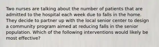 Two nurses are talking about the number of patients that are admitted to the hospital each week due to falls in the home. They decide to partner up with the local senior center to design a community program aimed at reducing falls in the senior population. Which of the following interventions would likely be most effective?