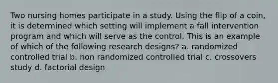 Two nursing homes participate in a study. Using the flip of a coin, it is determined which setting will implement a fall intervention program and which will serve as the control. This is an example of which of the following research designs? a. randomized controlled trial b. non randomized controlled trial c. crossovers study d. factorial design