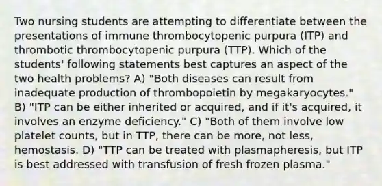 Two nursing students are attempting to differentiate between the presentations of immune thrombocytopenic purpura (ITP) and thrombotic thrombocytopenic purpura (TTP). Which of the students' following statements best captures an aspect of the two health problems? A) "Both diseases can result from inadequate production of thrombopoietin by megakaryocytes." B) "ITP can be either inherited or acquired, and if it's acquired, it involves an enzyme deficiency." C) "Both of them involve low platelet counts, but in TTP, there can be more, not less, hemostasis. D) "TTP can be treated with plasmapheresis, but ITP is best addressed with transfusion of fresh frozen plasma."