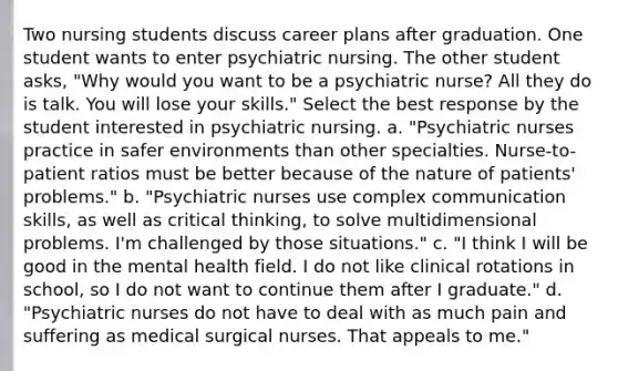 Two nursing students discuss career plans after graduation. One student wants to enter psychiatric nursing. The other student asks, "Why would you want to be a psychiatric nurse? All they do is talk. You will lose your skills." Select the best response by the student interested in psychiatric nursing. a. "Psychiatric nurses practice in safer environments than other specialties. Nurse-to-patient ratios must be better because of the nature of patients' problems." b. "Psychiatric nurses use complex communication skills, as well as critical thinking, to solve multidimensional problems. I'm challenged by those situations." c. "I think I will be good in the mental health field. I do not like clinical rotations in school, so I do not want to continue them after I graduate." d. "Psychiatric nurses do not have to deal with as much pain and suffering as medical surgical nurses. That appeals to me."