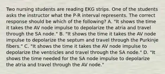 Two nursing students are reading EKG strips. One of the students asks the instructor what the P-R interval represents. The correct response should be which of the following? A. "It shows the time it takes the AV node impulse to depolarize the atria and travel through the SA node." B. "It shows the time it takes the AV node impulse to depolarize the septum and travel through the Purkinje fibers." C. "It shows the time it takes the AV node impulse to depolarize the ventricles and travel through the SA node." D. "It shows the time needed for the SA node impulse to depolarize the atria and travel through the AV node."