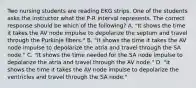 Two nursing students are reading EKG strips. One of the students asks the instructor what the P-R interval represents. The correct response should be which of the following? A. "It shows the time it takes the AV node impulse to depolarize the septum and travel through the Purkinje fibers." B. "It shows the time it takes the AV node impulse to depolarize the atria and travel through the SA node." C. "It shows the time needed for the SA node impulse to depolarize the atria and travel through the AV node." D. "It shows the time it takes the AV node impulse to depolarize the ventricles and travel through the SA node."