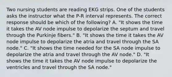 Two nursing students are reading EKG strips. One of the students asks the instructor what the P-R interval represents. The correct response should be which of the following? A. "It shows the time it takes the AV node impulse to depolarize the septum and travel through the Purkinje fibers." B. "It shows the time it takes the AV node impulse to depolarize the atria and travel through the SA node." C. "It shows the time needed for the SA node impulse to depolarize the atria and travel through the AV node." D. "It shows the time it takes the AV node impulse to depolarize the ventricles and travel through the SA node."