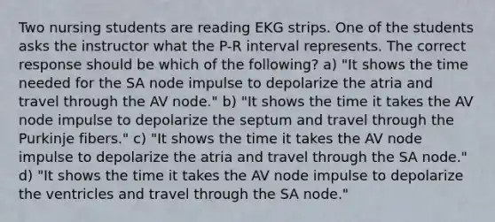 Two nursing students are reading EKG strips. One of the students asks the instructor what the P-R interval represents. The correct response should be which of the following? a) "It shows the time needed for the SA node impulse to depolarize the atria and travel through the AV node." b) "It shows the time it takes the AV node impulse to depolarize the septum and travel through the Purkinje fibers." c) "It shows the time it takes the AV node impulse to depolarize the atria and travel through the SA node." d) "It shows the time it takes the AV node impulse to depolarize the ventricles and travel through the SA node."