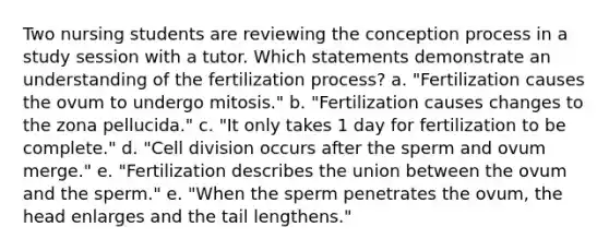 Two nursing students are reviewing the conception process in a study session with a tutor. Which statements demonstrate an understanding of the fertilization process? a. "Fertilization causes the ovum to undergo mitosis." b. "Fertilization causes changes to the zona pellucida." c. "It only takes 1 day for fertilization to be complete." d. "Cell division occurs after the sperm and ovum merge." e. "Fertilization describes the union between the ovum and the sperm." e. "When the sperm penetrates the ovum, the head enlarges and the tail lengthens."