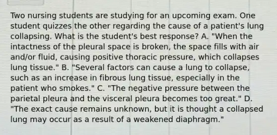 Two nursing students are studying for an upcoming exam. One student quizzes the other regarding the cause of a patient's lung collapsing. What is the student's best response? A. "When the intactness of the pleural space is broken, <a href='https://www.questionai.com/knowledge/k0Lyloclid-the-space' class='anchor-knowledge'>the space</a> fills with air and/or fluid, causing positive thoracic pressure, which collapses lung tissue." B. "Several factors can cause a lung to collapse, such as an increase in fibrous lung tissue, especially in the patient who smokes." C. "The negative pressure between the parietal pleura and the visceral pleura becomes too great." D. "The exact cause remains unknown, but it is thought a collapsed lung may occur as a result of a weakened diaphragm."