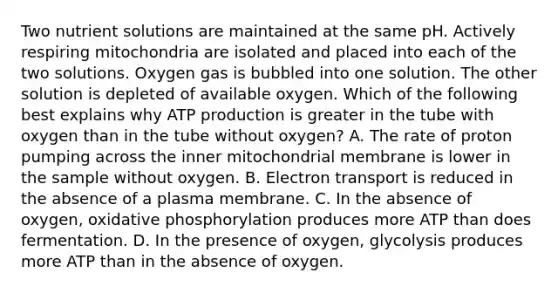 Two nutrient solutions are maintained at the same pH. Actively respiring mitochondria are isolated and placed into each of the two solutions. Oxygen gas is bubbled into one solution. The other solution is depleted of available oxygen. Which of the following best explains why ATP production is greater in the tube with oxygen than in the tube without oxygen? A. The rate of proton pumping across the inner mitochondrial membrane is lower in the sample without oxygen. B. Electron transport is reduced in the absence of a plasma membrane. C. In the absence of oxygen, oxidative phosphorylation produces more ATP than does fermentation. D. In the presence of oxygen, glycolysis produces more ATP than in the absence of oxygen.