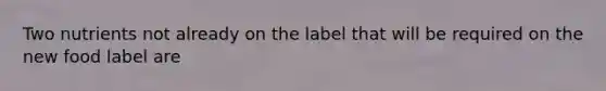 Two nutrients not already on the label that will be required on the new food label are