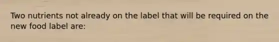 Two nutrients not already on the label that will be required on the new food label are: