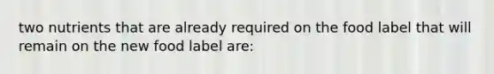 two nutrients that are already required on the food label that will remain on the new food label are: