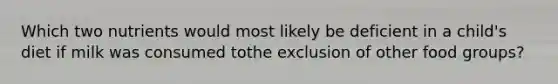 Which two nutrients would most likely be deficient in a child's diet if milk was consumed tothe exclusion of other food groups?