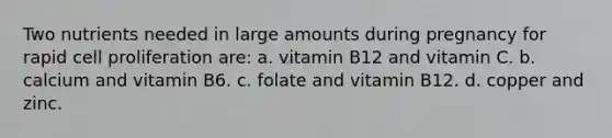 Two nutrients needed in large amounts during pregnancy for rapid cell proliferation are: a. vitamin B12 and vitamin C. b. calcium and vitamin B6. c. folate and vitamin B12. d. copper and zinc.