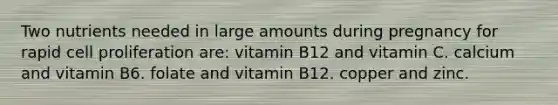 Two nutrients needed in large amounts during pregnancy for rapid cell proliferation are: vitamin B12 and vitamin C. calcium and vitamin B6. folate and vitamin B12. copper and zinc.