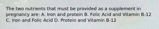 The two nutrients that must be provided as a supplement in pregnancy are: A. Iron and protein B. Folic Acid and Vitamin B-12 C. Iron and Folic Acid D. Protein and Vitamin B-12