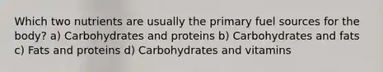 Which two nutrients are usually the primary fuel sources for the body? a) Carbohydrates and proteins b) Carbohydrates and fats c) Fats and proteins d) Carbohydrates and vitamins