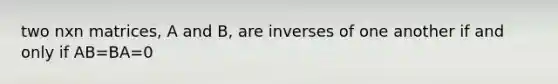 two nxn matrices, A and B, are inverses of one another if and only if AB=BA=0