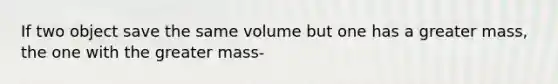 If two object save the same volume but one has a greater mass, the one with the greater mass-