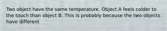 Two object have the same temperature. Object A feels colder to the touch than object B. This is probably because the two objects have different