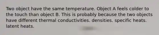 Two object have the same temperature. Object A feels colder to the touch than object B. This is probably because the two objects have different thermal conductivities. densities. specific heats. latent heats.