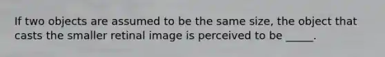 If two objects are assumed to be the same size, the object that casts the smaller retinal image is perceived to be _____.