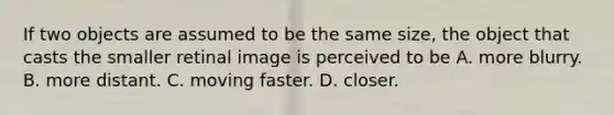 If two objects are assumed to be the same size, the object that casts the smaller retinal image is perceived to be A. more blurry. B. more distant. C. moving faster. D. closer.