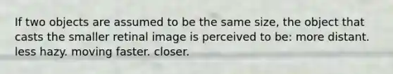 If two objects are assumed to be the same size, the object that casts the smaller retinal image is perceived to be: more distant. less hazy. moving faster. closer.