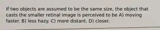 If two objects are assumed to be the same size, the object that casts the smaller retinal image is perceived to be A) moving faster. B) less hazy. C) more distant. D) closer.