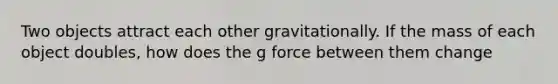 Two objects attract each other gravitationally. If the mass of each object doubles, how does the g force between them change