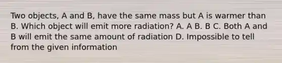 Two objects, A and B, have the same mass but A is warmer than B. Which object will emit more radiation? A. A B. B C. Both A and B will emit the same amount of radiation D. Impossible to tell from the given information