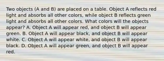 Two objects (A and B) are placed on a table. Object A reflects red light and absorbs all other colors, while object B reflects green light and absorbs all other colors. What colors will the objects appear? A. Object A will appear red, and object B will appear green. B. Object A will appear black, and object B will appear white. C. Object A will appear white, and object B will appear black. D. Object A will appear green, and object B will appear red.