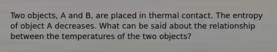 Two objects, A and B, are placed in thermal contact. The entropy of object A decreases. What can be said about the relationship between the temperatures of the two objects?