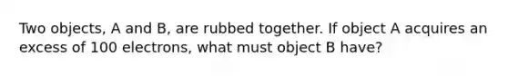 Two objects, A and B, are rubbed together. If object A acquires an excess of 100 electrons, what must object B have?