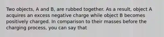 Two objects, A and B, are rubbed together. As a result, object A acquires an excess negative charge while object B becomes positively charged. In comparison to their masses before the charging process, you can say that