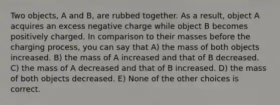 Two objects, A and B, are rubbed together. As a result, object A acquires an excess negative charge while object B becomes positively charged. In comparison to their masses before the charging process, you can say that A) the mass of both objects increased. B) the mass of A increased and that of B decreased. C) the mass of A decreased and that of B increased. D) the mass of both objects decreased. E) None of the other choices is correct.