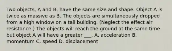 Two objects, A and B, have the same size and shape. Object A is twice as massive as B. The objects are simultaneously dropped from a high window on a tall building. (Neglect the effect air resistance.) The objects will reach the ground at the same time but object A will have a greater ___. A. acceleration B. momentum C. speed D. displacement