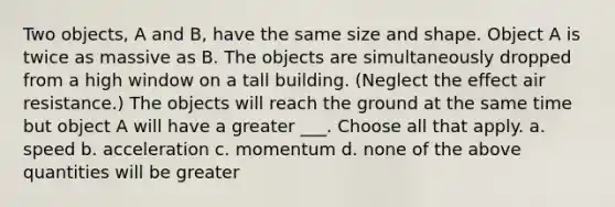 Two objects, A and B, have the same size and shape. Object A is twice as massive as B. The objects are simultaneously dropped from a high window on a tall building. (Neglect the effect air resistance.) The objects will reach the ground at the same time but object A will have a greater ___. Choose all that apply. a. speed b. acceleration c. momentum d. none of the above quantities will be greater