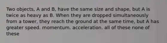 Two objects, A and B, have the same size and shape, but A is twice as heavy as B. When they are dropped simultaneously from a tower, they reach the ground at the same time, but A has greater speed. momentum. acceleration. all of these none of these