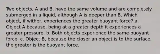 Two objects, A and B, have the same volume and are completely submerged in a liquid, although A is deeper than B. Which object, if wither, experiences the greater buoyant force? a. Object A because, being at a greater depth it experiences a greater pressure. b. Both objects experience the same buoyant force. c. Object B, because the closer an object is to the surface, the greater is the buoyant force.