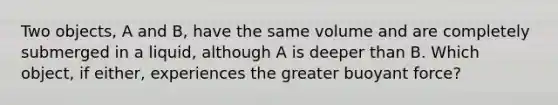 Two objects, A and B, have the same volume and are completely submerged in a liquid, although A is deeper than B. Which object, if either, experiences the greater buoyant force?