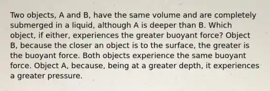 Two objects, A and B, have the same volume and are completely submerged in a liquid, although A is deeper than B. Which object, if either, experiences the greater buoyant force? Object B, because the closer an object is to the surface, the greater is the buoyant force. Both objects experience the same buoyant force. Object A, because, being at a greater depth, it experiences a greater pressure.