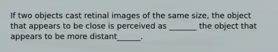 If two objects cast retinal images of the same size, the object that appears to be close is perceived as _______ the object that appears to be more distant______.