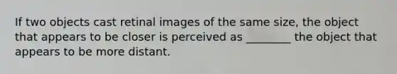 If two objects cast retinal images of the same size, the object that appears to be closer is perceived as ________ the object that appears to be more distant.