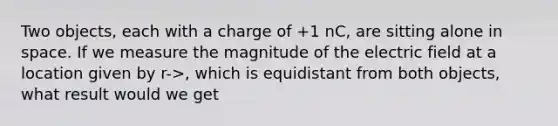 Two objects, each with a charge of +1 nC, are sitting alone in space. If we measure the magnitude of the electric field at a location given by r->, which is equidistant from both objects, what result would we get