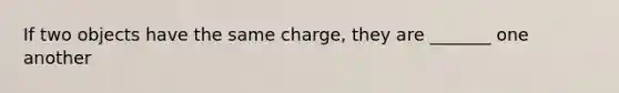 If two objects have the same charge, they are _______ one another