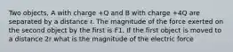 Two objects, A with charge +Q and B with charge +4Q are separated by a distance r. The magnitude of the force exerted on the second object by the first is F1. If the first object is moved to a distance 2r what is the magnitude of the electric force