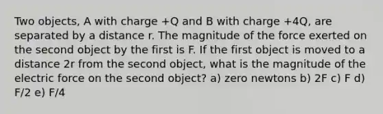 Two objects, A with charge +Q and B with charge +4Q, are separated by a distance r. The magnitude of the force exerted on the second object by the first is F. If the first object is moved to a distance 2r from the second object, what is the magnitude of the electric force on the second object? a) zero newtons b) 2F c) F d) F/2 e) F/4